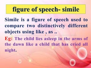 figure of speech- simile 
Simile is a figure of speech used to 
compare two distinctively different 
objects using like , as .. 
Eg: The child lies asleep in the arms of 
the dawn like a child that has cried all 
night. 
 