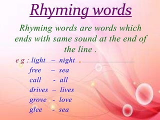 Rhyming words are words which 
ends with same sound at the end of 
the line . 
e g : light – night 
free – sea 
call - all 
drives – lives 
grove - love 
glee - sea 
 