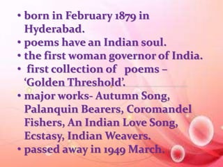 • born in February 1879 in 
Hyderabad. 
• poems have an Indian soul. 
• the first woman governor of India. 
• first collection of poems – 
‘Golden Threshold’. 
• major works- Autumn Song, 
Palanquin Bearers, Coromandel 
Fishers, An Indian Love Song, 
Ecstasy, Indian Weavers. 
• passed away in 1949 March. 
 