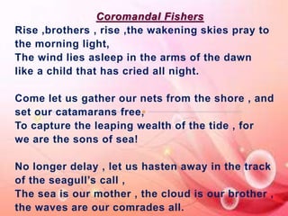 Coromandal Fishers 
Rise ,brothers , rise ,the wakening skies pray to 
the morning light, 
The wind lies asleep in the arms of the dawn 
like a child that has cried all night. 
Come let us gather our nets from the shore , and 
set our catamarans free, 
To capture the leaping wealth of the tide , for 
we are the sons of sea! 
No longer delay , let us hasten away in the track 
of the seagull’s call , 
The sea is our mother , the cloud is our brother , 
the waves are our comrades all. 
 