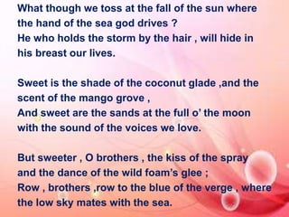 What though we toss at the fall of the sun where 
the hand of the sea god drives ? 
He who holds the storm by the hair , will hide in 
his breast our lives. 
Sweet is the shade of the coconut glade ,and the 
scent of the mango grove , 
And sweet are the sands at the full o’ the moon 
with the sound of the voices we love. 
But sweeter , O brothers , the kiss of the spray 
and the dance of the wild foam’s glee ; 
Row , brothers ,row to the blue of the verge , where 
the low sky mates with the sea. 
 