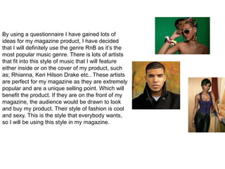 By using a questionnaire I have gained lots of
ideas for my magazine product, I have decided
that I will definitely use the genre RnB as it’s the
most popular music genre. There is lots of artists
that fit into this style of music that I will feature
either inside or on the cover of my product, such
as; Rhianna, Keri Hilson Drake etc.. These artists
are perfect for my magazine as they are extremely
popular and are a unique selling point. Which will
benefit the product. If they are on the front of my
magazine, the audience would be drawn to look
and buy my product. Their style of fashion is cool
and sexy. This is the style that everybody wants,
so I will be using this style in my magazine.
 