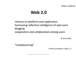 Today’s students


                Web 2.0
reliance on platform over application
harnessing collective intelligence of web users
blogging
cooperation and collaboration among users

                                                                O’Reilly (2005)


“crowdsourcing”
                                               O’Reilly and Battelle, 2009, p. 2


          Contemporary Issues Conference EDU8719
 