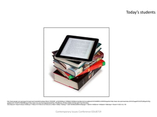 Today’s students




http://www.google.com.qa/imgres?q=ipad+and+books&hl=en&sa=X&rlz=1R2ADBF_enQA364&biw=1280&bih=520&tbm=isch&prmd=imvns&tbnid=D3IOsMMGCx3I2M:&imgrefurl=http://www.ndu.edu/inss/index.cfm%3FpageID%3D3%26type%3Dp
age&docid=L7kOsPVl7006IM&imgurl=http://www.ndu.edu/inss/imgUploaded/iPad_PileofBooks.JPG&w=336&h=357&ei=jaElT7avC9GxrAfpu-
GwCA&zoom=1&iact=hc&vpx=360&vpy=170&dur=5141&hovh=231&hovw=218&tx=149&ty=162&sig=112961953862526864330&page=11&tbnh=154&tbnw=145&start=136&ndsp=11&ved=1t:429,r:6,s:136




                                                                     Contemporary Issues Conference EDU8719
 