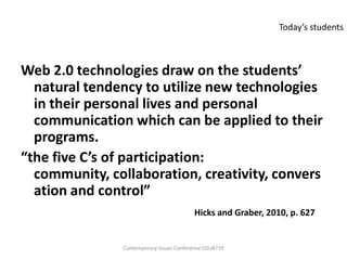 Today’s students



Web 2.0 technologies draw on the students’
  natural tendency to utilize new technologies
  in their personal lives and personal
  communication which can be applied to their
  programs.
“the five C’s of participation:
  community, collaboration, creativity, convers
  ation and control”
                                         Hicks and Graber, 2010, p. 627


               Contemporary Issues Conference EDU8719
 