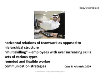 Today’s workplace




horizontal relations of teamwork as opposed to
hierarchical structure
“multiskilling” – employees with ever increasing skills
sets of various types
rounded and flexible worker
communication strategies             Cope & Kalantzis, 2009
                     Contemporary Issues Conference EDU8719
 