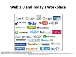 Web 2.0 and Today’s Workplace




http://www.google.com.qa/imgres?q=web+2.0&hl=en&rlz=1R2ADBF_enQA364&biw=1280&bih=520&tbm=isch&tbnid=s-FSgJ2QOxxG7M:&imgrefurl=http://www.web20screenshots.com/tag/web-2-
0/&docid=sXU2hf5c8OmIRM&imgurl=http://www.web20screenshots.com/wp-content/uploads/2010/02/Web2.0-
logos.jpg&w=500&h=418&ei=658lT53tHcXYrQeAnbiXCA&zoom=1&iact=hc&vpx=688&vpy=137&dur=2485&hovh=205&hovw=246&tx=132&ty=137&sig=112961953862526864330&page=14&tbnh=133&tbnw=159&start=161&ndsp=11&ved=1t:429,r:8,s:161
                                                                            Contemporary Issues Conference EDU8719
 