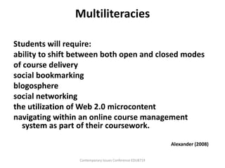 Multiliteracies

Students will require:
ability to shift between both open and closed modes
of course delivery
social bookmarking
blogosphere
social networking
the utilization of Web 2.0 microcontent
navigating within an online course management
  system as part of their coursework.

                                                          Alexander (2008)

                 Contemporary Issues Conference EDU8719
 