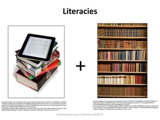 Literacies




                                                                                                 +
                                                                                                            http://www.google.com.qa/imgres?q=bookcase&hl=en&rlz=1R2ADBF_enQA364&biw=1280&bih=520&tbm=is
http://www.google.com.qa/imgres?q=ipad+and+books&hl=en&sa=X&rlz=1R2ADBF_enQA364&biw=1280&bih
                                                                                                            ch&tbnid=oUlKkkhA-KpaMM:&imgrefurl=http://www.grabbaggraphics.com/2010/11/bookcase/&docid=H-
=520&tbm=isch&prmd=imvns&tbnid=D3IOsMMGCx3I2M:&imgrefurl=http://www.ndu.edu/inss/index.cfm%3Fp
                                                                                                            6LYfXH3a295M&imgurl=http://www.grabbaggraphics.com/wp-
ageID%3D3%26type%3Dpage&docid=L7kOsPVl7006IM&imgurl=http://www.ndu.edu/inss/imgUploaded/iPad_
                                                                                                            content/uploads/2010/11/Bookcase.jpg&w=1005&h=1508&ei=LKIlT8n8BJDtrQff9MWWCA&zoom=1&iact=hc&
PileofBooks.JPG&w=336&h=357&ei=jaElT7avC9GxrAfpu-
                                                                                                            vpx=1050&vpy=121&dur=5532&hovh=275&hovw=183&tx=137&ty=185&sig=112961953862526864330&page
GwCA&zoom=1&iact=hc&vpx=360&vpy=170&dur=5141&hovh=231&hovw=218&tx=149&ty=162&sig=112961
                                                                                                            =1&tbnh=146&tbnw=119&start=0&ndsp=15&ved=1t:429,r:14,s:0
953862526864330&page=11&tbnh=154&tbnw=145&start=136&ndsp=11&ved=1t:429,r:6,s:136


                                                                               Contemporary Issues Conference EDU8719
 