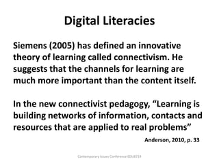 Digital Literacies
Siemens (2005) has defined an innovative
theory of learning called connectivism. He
suggests that the channels for learning are
much more important than the content itself.

In the new connectivist pedagogy, “Learning is
building networks of information, contacts and
resources that are applied to real problems”
                                                        Anderson, 2010, p. 33

               Contemporary Issues Conference EDU8719
 