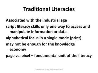 Traditional Literacies
Associated with the industrial age
script literacy skills only one way to access and
  manipulate information or data
alphabetical focus in a single mode (print)
may not be enough for the knowledge
  economy
page vs. pixel – fundamental unit of the literacy


                Contemporary Issues Conference EDU8719
 