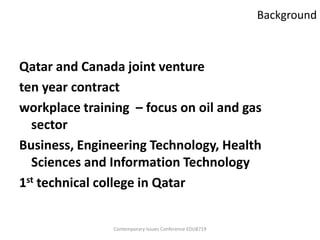 Background



Qatar and Canada joint venture
ten year contract
workplace training – focus on oil and gas
  sector
Business, Engineering Technology, Health
  Sciences and Information Technology
1st technical college in Qatar


               Contemporary Issues Conference EDU8719
 