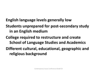 English language levels generally low
Students unprepared for post-secondary study
  in an English medium
College required to restructure and create
  School of Language Studies and Academics
Different cultural, educational, geographic and
  religious background


                Contemporary Issues Conference EDU8719
 