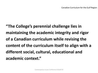 Canadian Curriculum for the Gulf Region




“The College’s perennial challenge lies in
maintaining the academic integrity and rigor
of a Canadian curriculum while revising the
content of the curriculum itself to align with a
different social, cultural, educational and
academic context.”

                Contemporary Issues Conference EDU8719
 