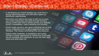 • In developing your brand strategy you must have a
strong value proposition and one which opens up
distribution opportunities.
• More than ever before the power is with you to grow
your brand awareness and sales through having a
strong content plan that is shared across your website,
social, e-newsletters, trade marketing and publicity.
• Social media can be a very good marketing tool as long
as you understand how to get engagement and build
followers. This means committing time and resource.
• Digital media (websites, e-newsletters and social)
provide a unique opportunity to market your brand and
can be reviewed and measured, so you can learn what
works and what does not.
© 2017. Marvellous Marketing Confidential. All rights reserved. 10
Brand Strategy (Continued…)
 