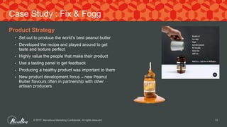 Product Strategy
• Set out to produce the world’s best peanut butter
• Developed the recipe and played around to get
taste and texture perfect
• Highly value the people that make their product
• Use a tasting panel to get feedback
• Producing a healthy product was important to them
• New product development focus – new Peanut
Butter flavours often in partnership with other
artisan producers
© 2017. Marvellous Marketing Confidential. All rights reserved. 13
Case Study : Fix & Fogg
 