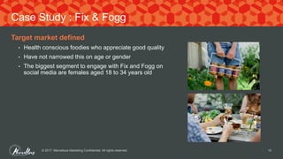 Target market defined
• Health conscious foodies who appreciate good quality
• Have not narrowed this on age or gender
• The biggest segment to engage with Fix and Fogg on
social media are females aged 18 to 34 years old
© 2017. Marvellous Marketing Confidential. All rights reserved. 14
Case Study : Fix & Fogg
 