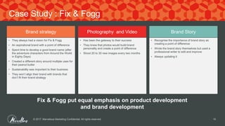 © 2017. Marvellous Marketing Confidential. All rights reserved. 15
Case Study : Fix & Fogg
Brand strategy Photography and Video Brand Story
• They always had a vision for Fix & Fogg
• An aspirational brand with a point of difference
• Spent time to develop a good brand name (after
the adventure characters from Around the World
in Eighty Days)
• Created a different story around multiple uses for
their peanut butter
• Sustainability was important to their business
• They won’t align their brand with brands that
don’t fit their brand strategy
• Has been the gateway to their success
• They knew that photos would build brand
personality and create a point of difference
• Shoot 20 to 30 new images every two months
• Recognise the importance of brand story as
creating a point of difference
• Wrote the brand story themselves but used a
professional writer to edit and improve
• Always updating it
Fix & Fogg put equal emphasis on product development
and brand development
 