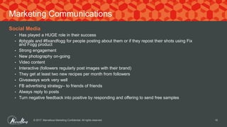 Social Media
• Has played a HUGE role in their success
• #pbpals and #fixandfogg for people posting about them or if they repost their shots using Fix
and Fogg product
• Strong engagement
• New photography on-going
• Video content
• Interactive (followers regularly post images with their brand)
• They get at least two new recipes per month from followers
• Giveaways work very well
• FB advertising strategy– to friends of friends
• Always reply to posts
• Turn negative feedback into positive by responding and offering to send free samples
© 2017. Marvellous Marketing Confidential. All rights reserved. 16
Marketing Communications
 