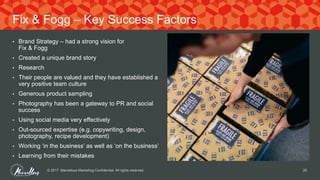 • Brand Strategy – had a strong vision for
Fix & Fogg
• Created a unique brand story
• Research
• Their people are valued and they have established a
very positive team culture
• Generous product sampling
• Photography has been a gateway to PR and social
success
• Using social media very effectively
• Out-sourced expertise (e.g. copywriting, design,
photography, recipe development)
• Working ‘in the business’ as well as ‘on the business’
• Learning from their mistakes
© 2017. Marvellous Marketing Confidential. All rights reserved. 25
Fix & Fogg – Key Success Factors
 