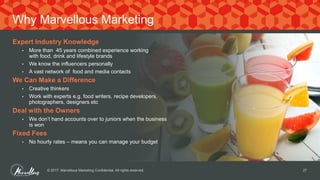 Expert Industry Knowledge
• More than 45 years combined experience working
with food, drink and lifestyle brands
• We know the influencers personally
• A vast network of food and media contacts
We Can Make a Difference
• Creative thinkers
• Work with experts e.g. food writers, recipe developers,
photographers, designers etc
Deal with the Owners
• We don’t hand accounts over to juniors when the business
is won
Fixed Fees
• No hourly rates – means you can manage your budget
© 2017. Marvellous Marketing Confidential. All rights reserved. 27
Why Marvellous Marketing
 