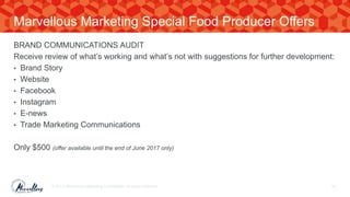 BRAND COMMUNICATIONS AUDIT
Receive review of what’s working and what’s not with suggestions for further development:
• Brand Story
• Website
• Facebook
• Instagram
• E-news
• Trade Marketing Communications
Only $500 (offer available until the end of June 2017 only)
© 2017. Marvellous Marketing Confidential. All rights reserved. 59
Marvellous Marketing Special Food Producer Offers
 
