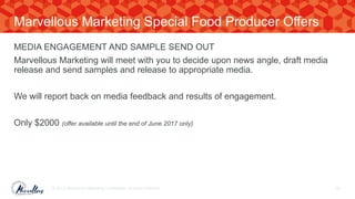 MEDIA ENGAGEMENT AND SAMPLE SEND OUT
Marvellous Marketing will meet with you to decide upon news angle, draft media
release and send samples and release to appropriate media.
We will report back on media feedback and results of engagement.
Only $2000 (offer available until the end of June 2017 only)
© 2017. Marvellous Marketing Confidential. All rights reserved. 60
Marvellous Marketing Special Food Producer Offers
 