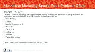 BRAND STRATEGY
Develop a brand strategy, the definitive document that guides all brand activity and outlines
marketing communication over 12 months including detail on
• Brand Story
• Product
• Media Engagement
• Website
• Facebook
• Instagram
• E-news
• Trade Marketing
Only $2000 (offer available until the end of June 2017 only)
© 2017. Marvellous Marketing Confidential. All rights reserved. 61
Marvellous Marketing Special Food Producer Offers
 