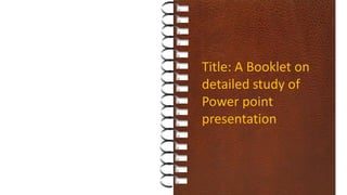 Title: A Booklet on
detailed study of
Power point
presentation
 