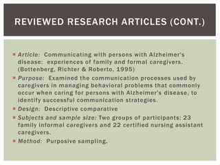 REVIEWED RESEARCH ARTICLES (CONT.)


 Ar ticle: Communicating with persons with A lzheimer's
  disease: experiences of family and formal caregivers.
  (Bottenberg, Richter & Roberto, 1995)
 Purpose: Examined the communication processes used by
  caregivers in managing behavioral problems that commonly
  occur when caring for persons with Alzheimer's disease, to
  identify successful communication strategies.
 Design: Descriptive comparative
 Subjects and sample size: Two groups of participants: 23
  family informal caregivers and 22 certified nursing assistant
  caregivers.
 Method: Purposive sampling.
 