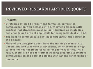 REVIEWED RESEARCH ARTICLES (CONT.)

 Results:
 Strategies of fered by family and formal caregivers for
  communication with persons with Alzheimer's disease (AD)
  suggest that strategies must be individualized as strategies
  can change and are not applicable for every individual with AD.
 The need to communicate continues throughout the course of
  the disease.
 Many of the caregivers don't have the training necessary to
  understand and take care of AD clients, which leads to a high
  turnover of healthcare personal in long -term facilities. As a
  result, there is a need for formal training programs to improve
  communication and care of persons with AD and other forms of
  dementia.
 