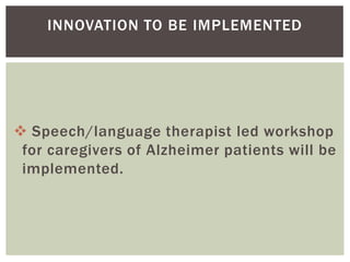 INNOVATION TO BE IMPLEMENTED




 Speech/language therapist led workshop
 for caregivers of Alzheimer patients will be
 implemented.
 