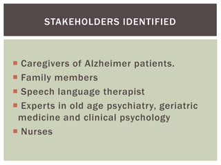 STAKEHOLDERS IDENTIFIED



 Caregivers of Alzheimer patients.
 Family members
 Speech language therapist
 Experts in old age psychiatry, geriatric
 medicine and clinical psychology
 Nurses
 
