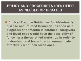 POLICY AND PROCEDURES IDENTIFIED
       AS NEEDED OR UPDATED


 Clinical Practice Guidelines for Alzheimer’s
 disease and Related Dementia: as soon as a
 diagnosis of dementia is obtained, caregivers
 and loved ones would have the possibility of
 following a therapist led workshop in order to
 understand and learn how to communicate
 effectively with their loved ones.
 