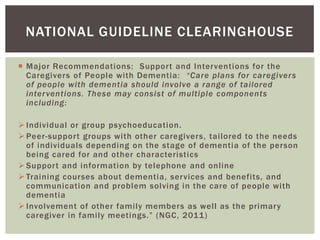 NATIONAL GUIDELINE CLEARINGHOUSE

 Major Recommendations: Support and Interventions for the
  Caregivers of People with Dementia: “Care plans for caregivers
  of people with dementia should involve a range of tailored
  inter ventions. These may consist of multiple components
  including:

 Individual or group psychoeducation.
 Peer-support groups with other caregivers, tailored to the needs
  of individuals depending on the stage of dementia of the person
  being cared for and other characteristics
 Support and information by telephone and online
 Training courses about dementia, services and benefits, and
  communication and problem solving in the care of people with
  dementia
 Involvement of other family members as well as the primary
  caregiver in family meetings.” (NGC, 2011)
 