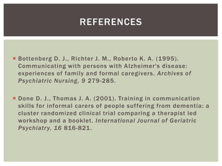 REFERENCES


 Bottenberg D. J., Richter J. M., Roberto K. A . (1995).
  Communicating with persons with A lzheimer's disease:
  experiences of family and formal caregivers. Archives of
  Psychiatric Nursing, 9 279-285.

 Done D. J., Thomas J. A . (2001). Training in communication
  skills for informal carers of people suf fering from dementia: a
  cluster randomized clinical trial comparing a therapist led
  workshop and a booklet. International Journal of Geriatric
  Psychiatr y, 16 816-821.
 