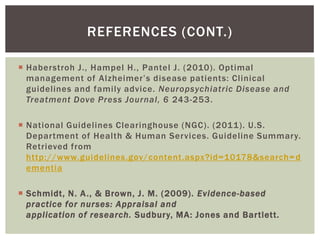 REFERENCES (CONT.)

 Haberstroh J., Hampel H., Pantel J. (2010). Optimal
  management of Alzheimer’s disease patients: Clinical
  guidelines and family advice. Neuropsychiatric Disease and
  Treatment Dove Press Journal, 6 243-253.

 National Guidelines Clearinghouse (NGC). (2011). U.S.
  Department of Health & Human Services. Guideline Summary.
  Retrieved from
  http://www.guidelines.gov/content.aspx?id=10178&search= d
  ementia

 Schmidt, N. A ., & Brown, J. M. (2009). Evidence-based
  practice for nurses: Appraisal and
  application of research. Sudbury, MA: Jones and Bartlett.
 