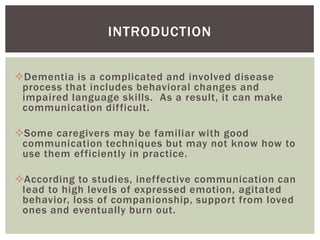 INTRODUCTION


Dementia is a complicated and involved disease
 process that includes behavioral changes and
 impaired language skills. As a result, it can make
 communication difficult.

Some caregivers may be familiar with good
 communication techniques but may not know how to
 use them efficiently in practice.

According to studies, ineffective communication can
 lead to high levels of expressed emotion, agitated
 behavior, loss of companionship, support from loved
 ones and eventually burn out.
 