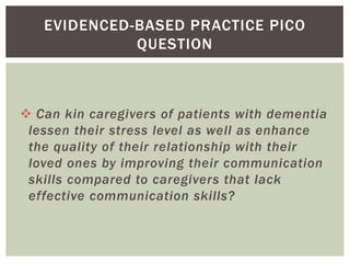 EVIDENCED-BASED PRACTICE PICO
             QUESTION



 Can kin caregivers of patients with dementia
 lessen their stress level as well as enhance
 the quality of their relationship with their
 loved ones by improving their communication
 skills compared to caregivers that lack
 effective communication skills?
 