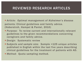 REVIEWED RESEARCH ARTICLES


 Article: Optimal management of Alzheimer’s disease
patients: Clinical guidelines and family advice.
(Haberstroh, Hampel & Pantel, 2010)
 Purpose: To review current and internationally relevant
  guidelines to the given recommendations concerning
  caregivers and family advice.
 Design: Systematic review
 Subjects and sample size: Sample =125 unique articles
  published in English within the last five years describing
  clinical guidelines for the treatment of patients with AD.
 Method: Quota sampling method.
 