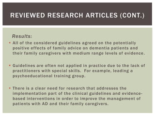 REVIEWED RESEARCH ARTICLES (CONT.)

 Results:
 All of the considered guidelines agreed on the potentially
  positive ef fects of family advice on dementia patients and
  their family caregivers with medium range levels of evidence .

 Guidelines are often not applied in practice due to the lack of
  practitioners with special skills. For example, leading a
  psychoeducational training group.

 There is a clear need for research that addresses the
  implementation part of the clinical guidelines and evidence -
  based interventions in order to improve the management of
  patients with AD and their family caregivers.
 