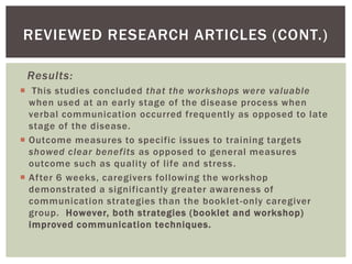 REVIEWED RESEARCH ARTICLES (CONT.)

 Results:
 This studies concluded that the workshops were valuable
  when used at an early stage of the disease process when
  verbal communication occurred frequently as opposed to late
  stage of the disease.
 Outcome measures to specific issues to training targets
  showed clear benefits as opposed to general measures
  outcome such as quality of life and stress .
 After 6 weeks, caregivers following the workshop
  demonstrated a significantly greater awareness of
  communication strategies than the booklet -only caregiver
  group. However, both strategies (booklet and workshop)
  improved communication techniques.
 