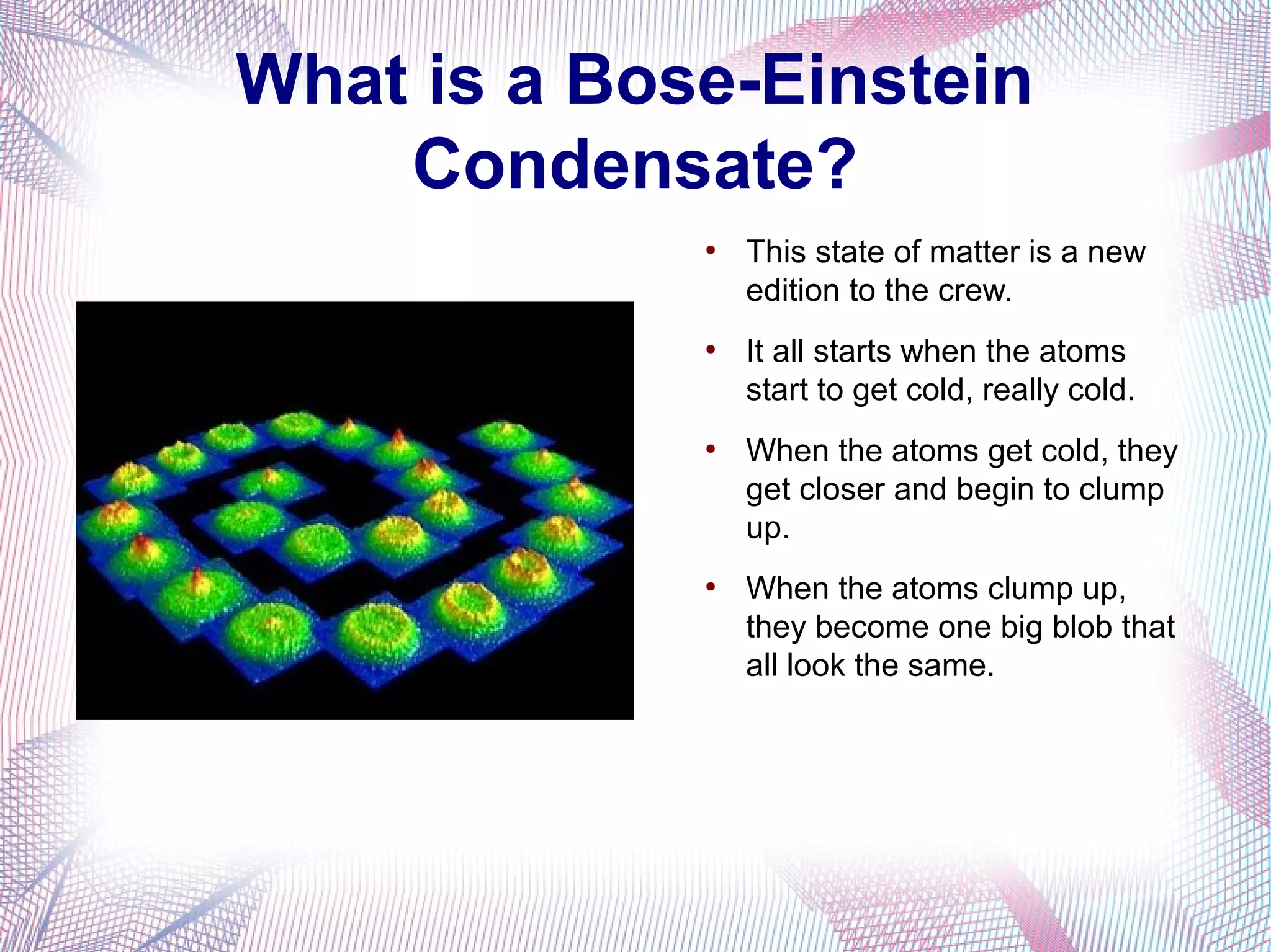 What is a Bose-Einstein
    Condensate?
             ●
                 This state of matter is a new
                 edition to the crew.
             ●
                 It all starts when the atoms
                 start to get cold, really cold.
             ●
                 When the atoms get cold, they
                 get closer and begin to clump
                 up.
             ●
                 When the atoms clump up,
                 they become one big blob that
                 all look the same.
 