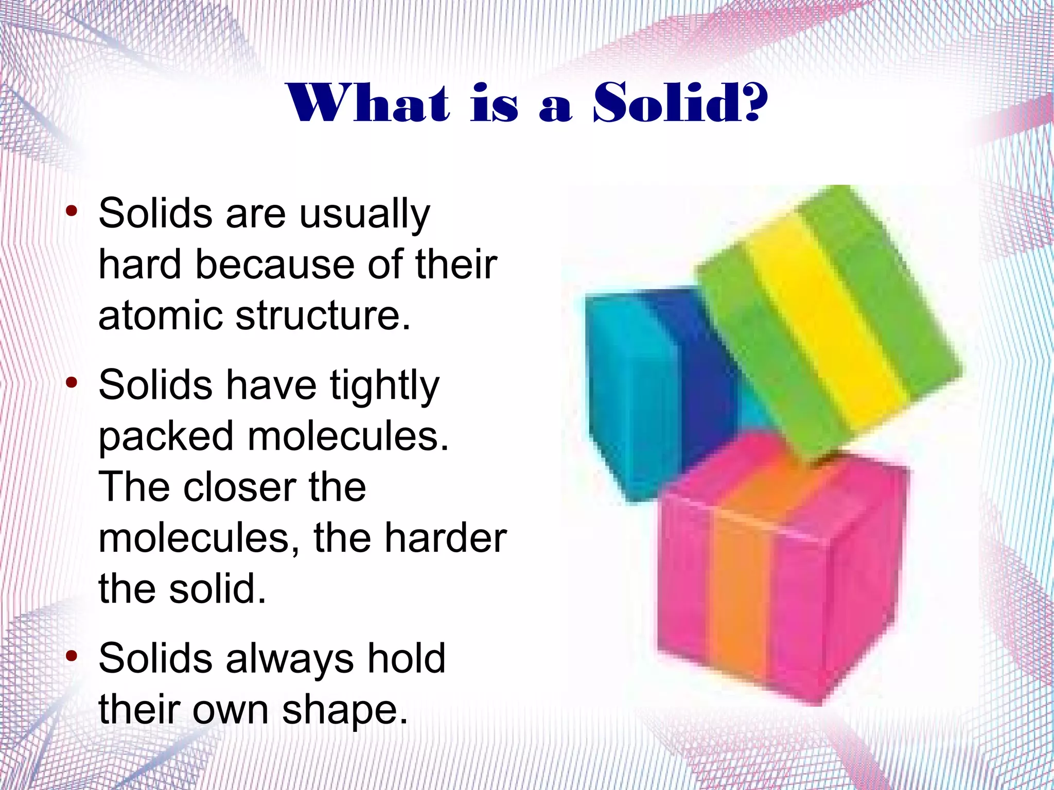 What is a Solid?
●
    Solids are usually
    hard because of their
    atomic structure.
●
    Solids have tightly
    packed molecules.
    The closer the
    molecules, the harder
    the solid.
●
    Solids always hold
    their own shape.
 