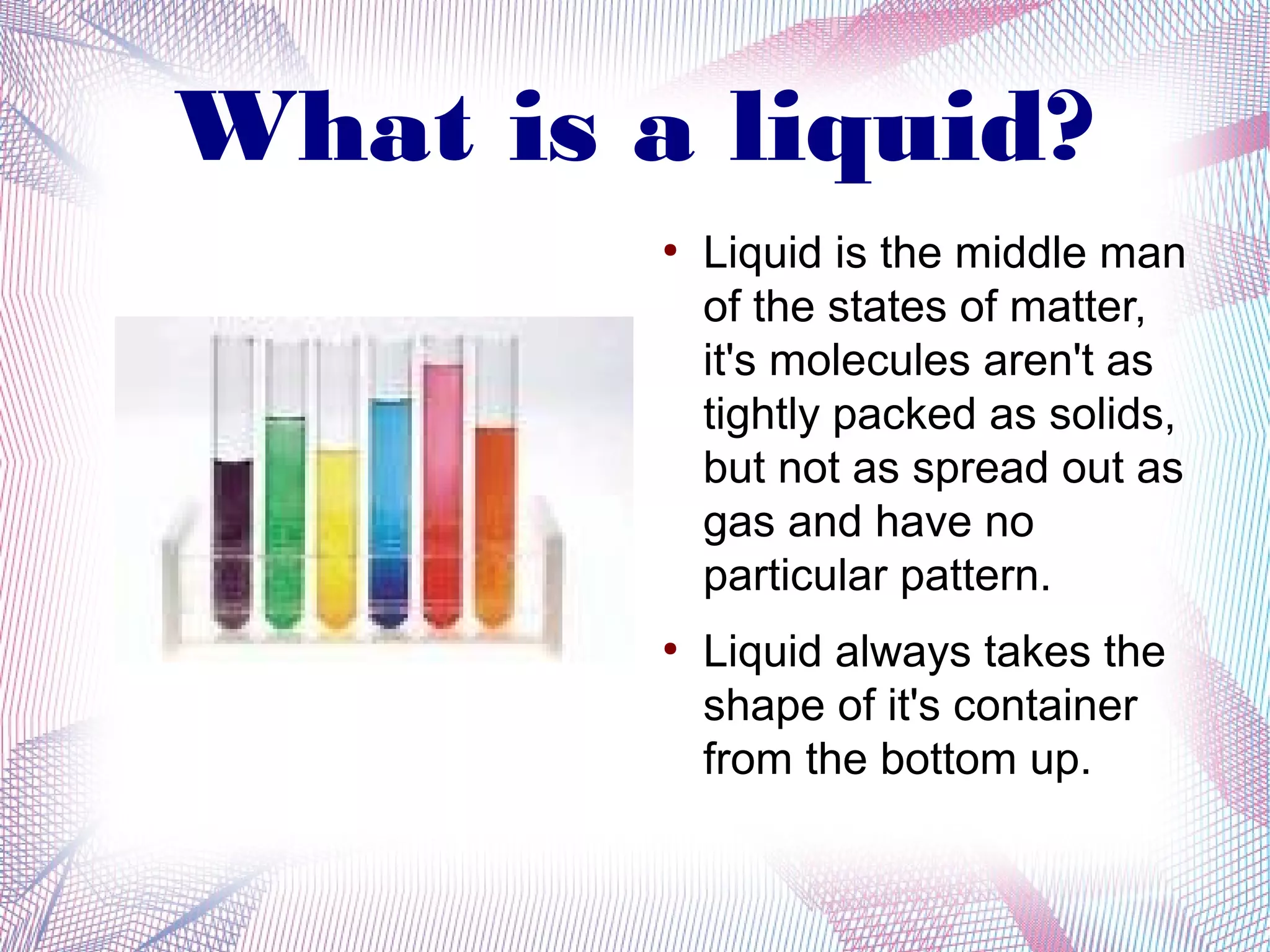 What is a liquid?
         ●
             Liquid is the middle man
             of the states of matter,
             it's molecules aren't as
             tightly packed as solids,
             but not as spread out as
             gas and have no
             particular pattern.
         ●
             Liquid always takes the
             shape of it's container
             from the bottom up.
 
