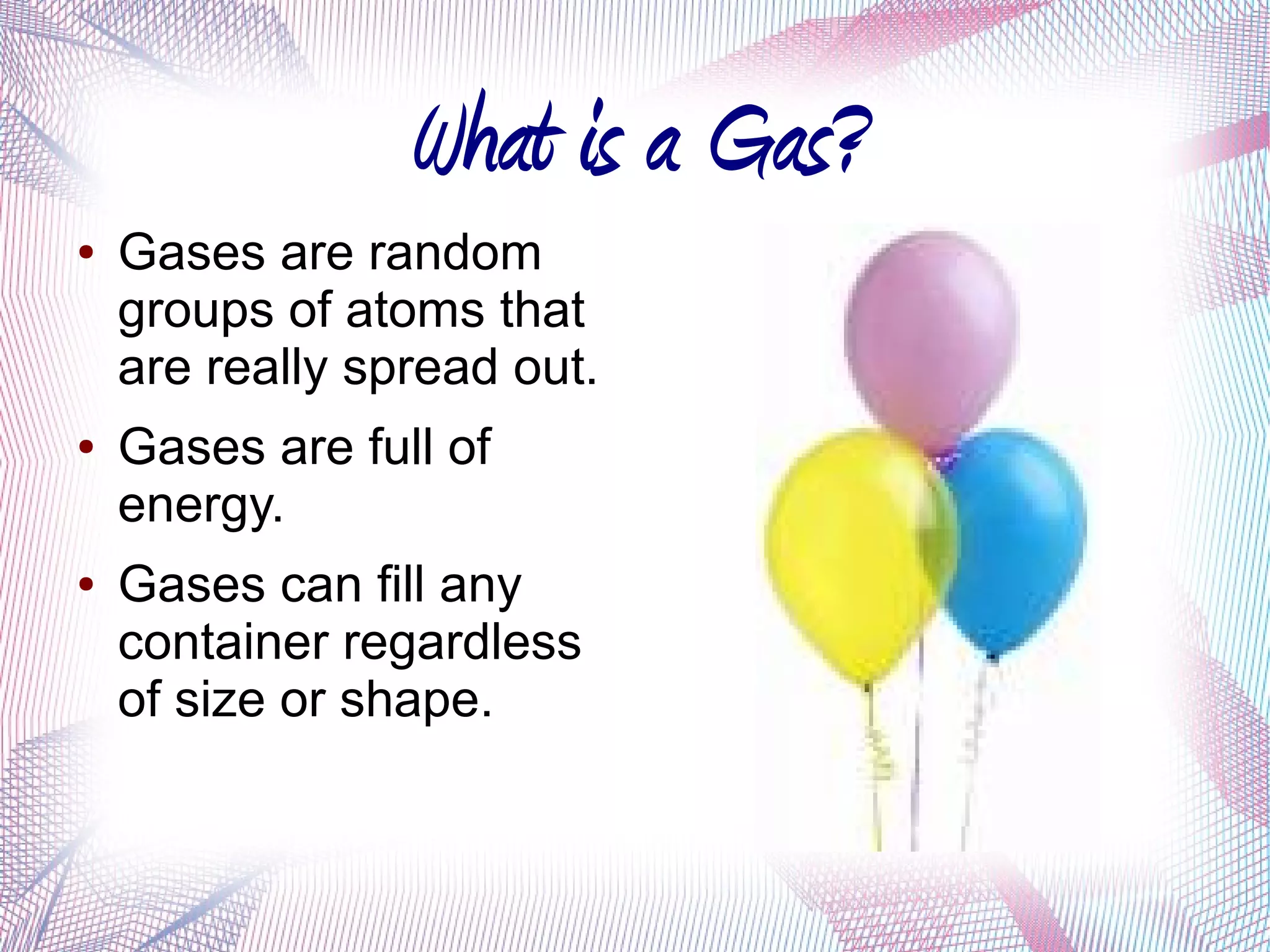 What is a Gas?
●   Gases are random
    groups of atoms that
    are really spread out.
●   Gases are full of
    energy.
●   Gases can fill any
    container regardless
    of size or shape.
 