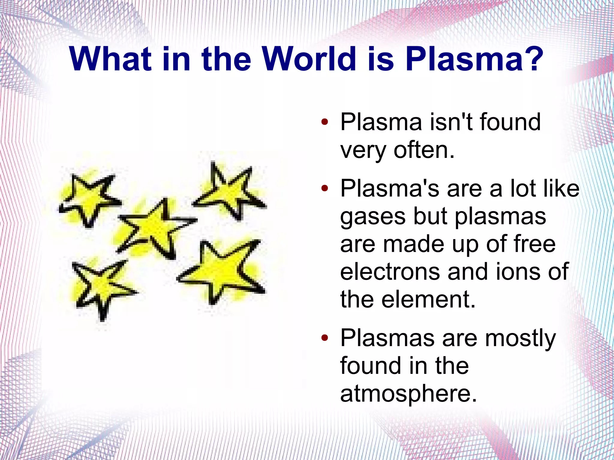 What in the World is Plasma?
              ●   Plasma isn't found
                  very often.
              ●   Plasma's are a lot like
                  gases but plasmas
                  are made up of free
                  electrons and ions of
                  the element.
              ●   Plasmas are mostly
                  found in the
                  atmosphere.
 