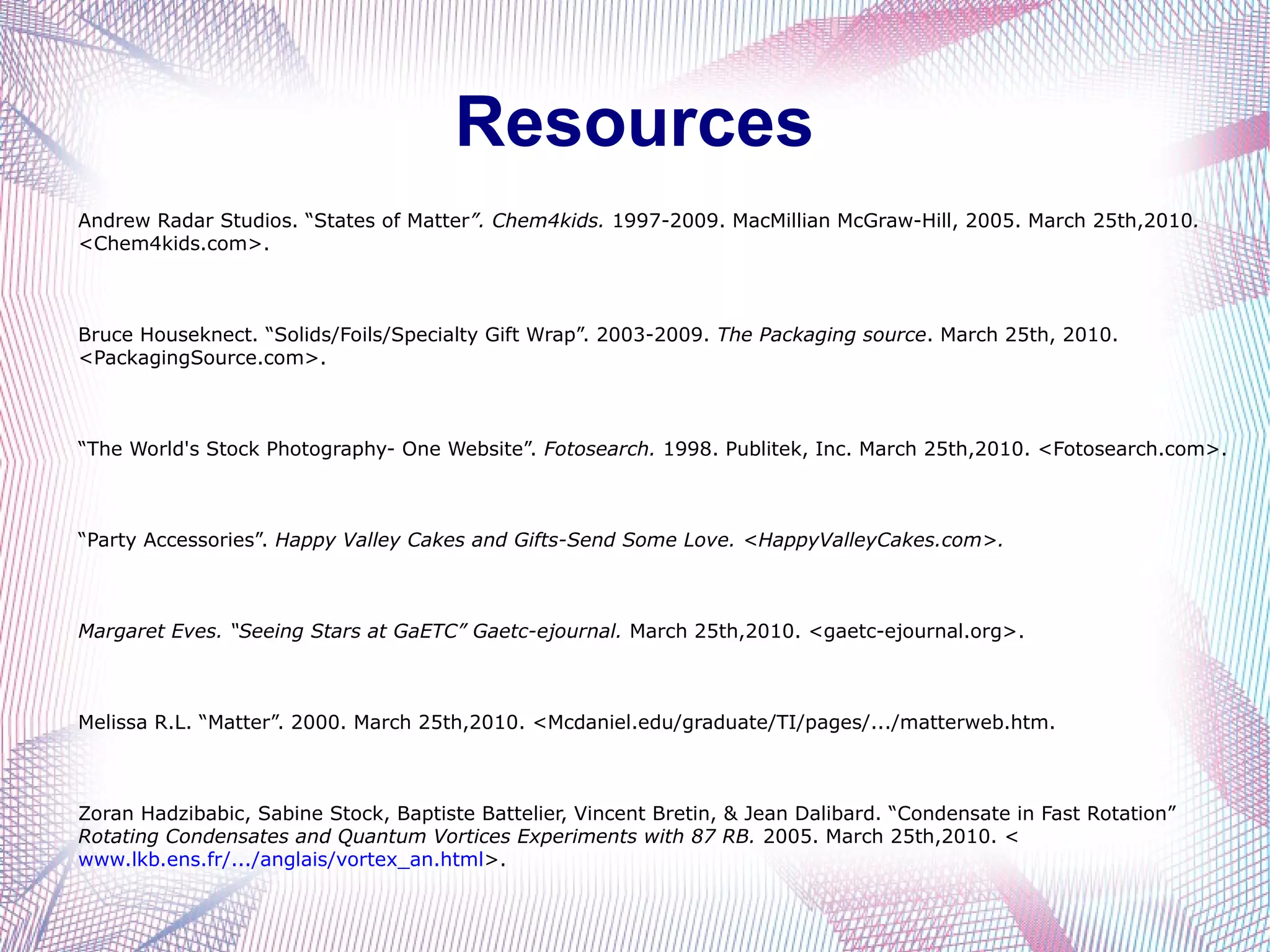 Resources
Andrew Radar Studios. “States of Matter”. Chem4kids. 1997-2009. MacMillian McGraw-Hill, 2005. March 25th,2010.
<Chem4kids.com>.



Bruce Houseknect. “Solids/Foils/Specialty Gift Wrap”. 2003-2009. The Packaging source. March 25th, 2010.
<PackagingSource.com>.



“The World's Stock Photography- One Website”. Fotosearch. 1998. Publitek, Inc. March 25th,2010. <Fotosearch.com>.



“Party Accessories”. Happy Valley Cakes and Gifts-Send Some Love. <HappyValleyCakes.com>.



Margaret Eves. “Seeing Stars at GaETC” Gaetc-ejournal. March 25th,2010. <gaetc-ejournal.org>.



Melissa R.L. “Matter”. 2000. March 25th,2010. <Mcdaniel.edu/graduate/TI/pages/.../matterweb.htm.



Zoran Hadzibabic, Sabine Stock, Baptiste Battelier, Vincent Bretin, & Jean Dalibard. “Condensate in Fast Rotation”
Rotating Condensates and Quantum Vortices Experiments with 87 RB. 2005. March 25th,2010. <
www.lkb.ens.fr/.../anglais/vortex_an.html>.
 