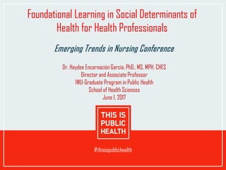 Click to edit Date
#thisispublichealth
Foundational Learning in Social Determinants of
Health for Health Professionals
Emerging Trends in Nursing Conference
Dr. Haydee Encarnación García, PhD., MS, MPH, CHES
Director and Associate Professor
IWU-Graduate Program in Public Health
School of Health Sciences
June 1, 2017
 
