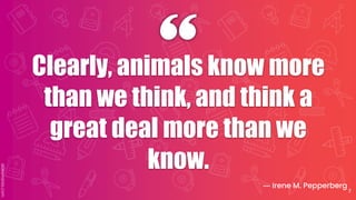 Clearly, animals know more
than we think, and think a
great deal more than we
know.
― Irene M. Pepperberg
7
 